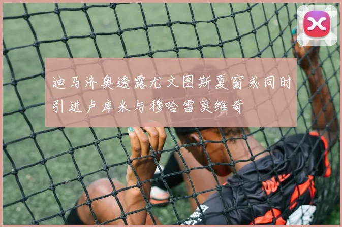 迪马济奥透露尤文图斯夏窗或同时引进卢库米与穆哈雷莫维奇