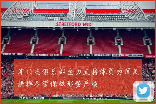 津门虎俱乐部全力支持球员为国足拼搏尽管保级形势严峻