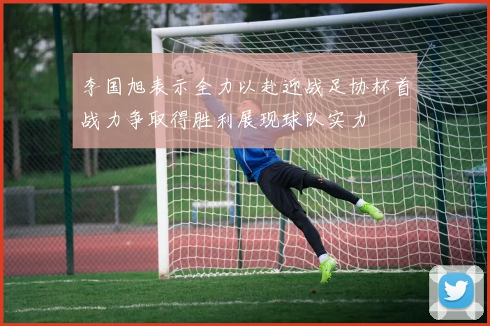 李国旭表示全力以赴迎战足协杯首战力争取得胜利展现球队实力