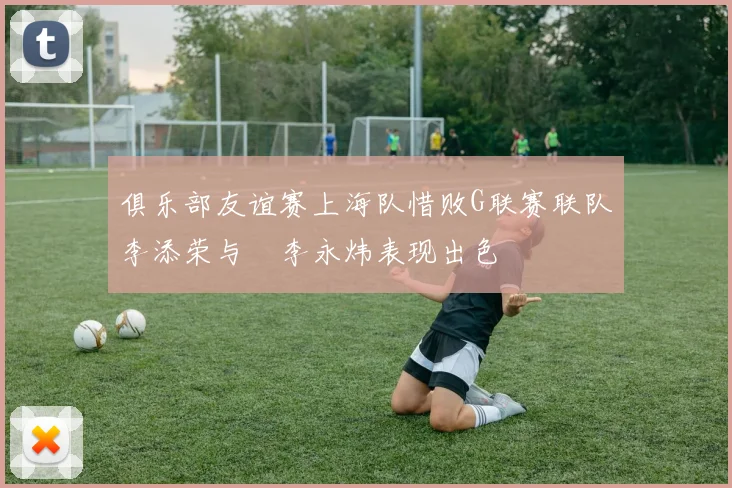 俱乐部友谊赛上海队惜败G联赛联队李添荣与偰李永炜表现出色