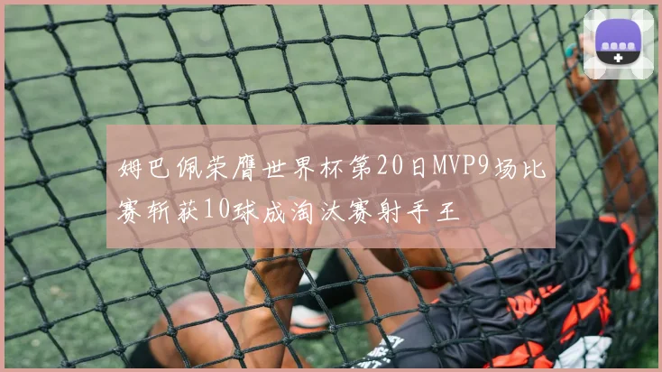 姆巴佩荣膺世界杯第20日MVP9场比赛斩获10球成淘汰赛射手王