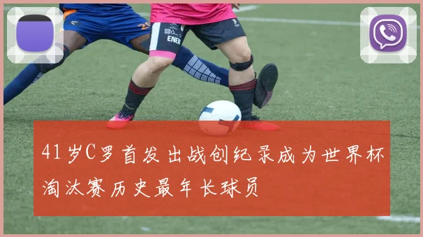 41岁C罗首发出战创纪录成为世界杯淘汰赛历史最年长球员
