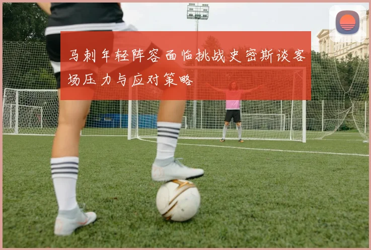 马刺年轻阵容面临挑战史密斯谈客场压力与应对策略