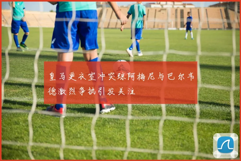 皇马更衣室冲突琼阿梅尼与巴尔韦德激烈争执引发关注