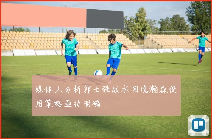 媒体人分析郭士强战术困境瀚森使用策略亟待明确