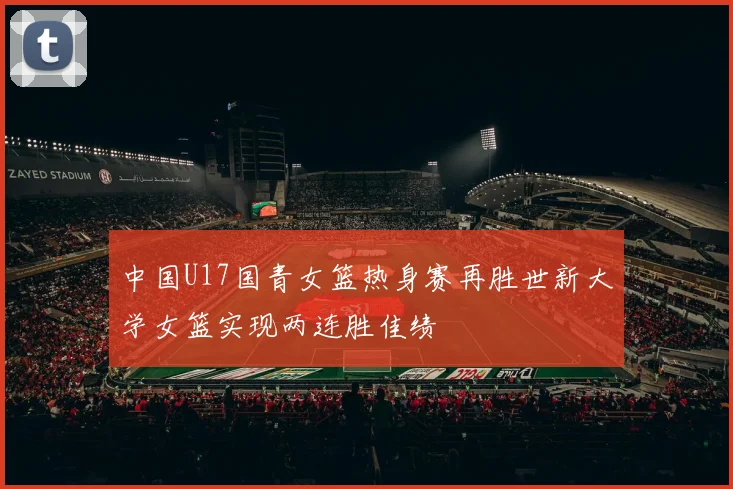 中国U17国青女篮热身赛再胜世新大学女篮实现两连胜佳绩