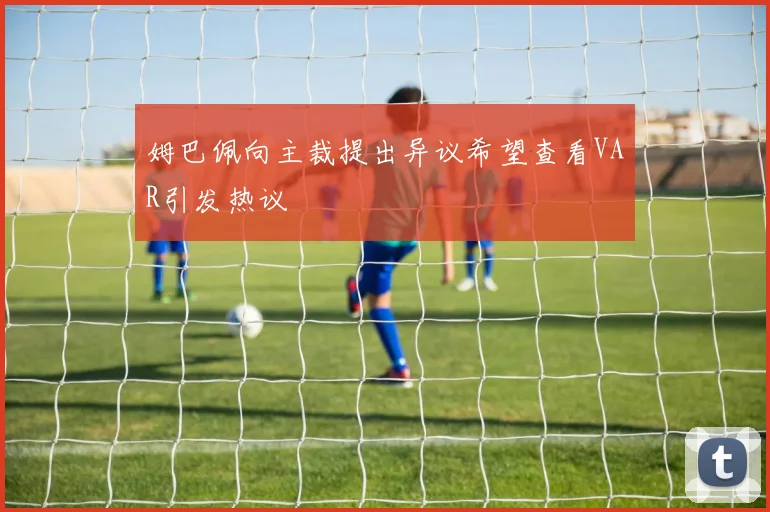 姆巴佩向主裁提出异议希望查看VAR引发热议