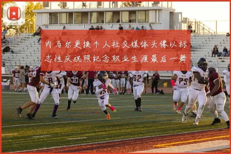 内马尔更换个人社交媒体头像以标志性庆祝照纪念职业生涯最后一舞