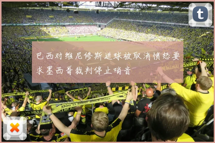 巴西对维尼修斯进球被取消愤怒要求墨西哥裁判停止哨音